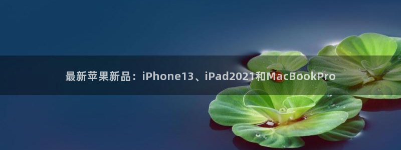 杜邦娱乐网页登录入口：最新苹果新品：iPhone13、iPa