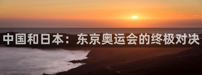 球友体育app免费看球：中国和日本：东京奥运会的终极对决