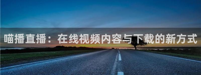 qy体育球友会：喵播直播：在线视频内容与下载的新方式